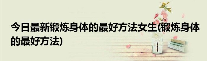 今日最新锻炼身体的最好方法女生(锻炼身体的最好方法)