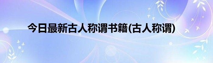 今日最新古人称谓书籍(古人称谓)