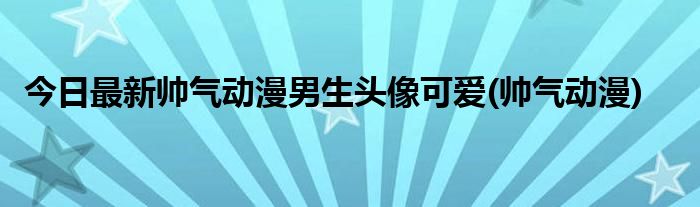 今日最新帅气动漫男生头像可爱(帅气动漫)