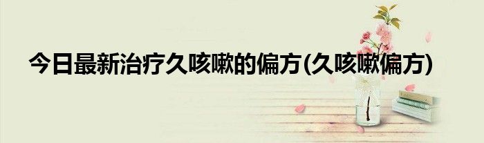今日最新治疗久咳嗽的偏方(久咳嗽偏方)