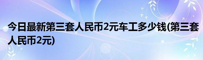 今日最新第三套人民币2元车工多少钱(第三套人民币2元)