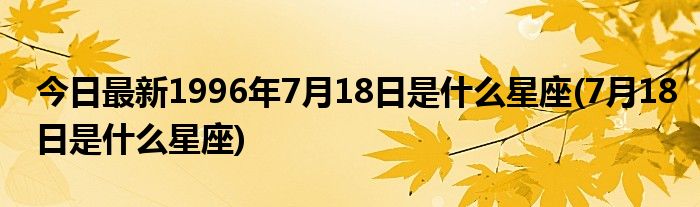 今日最新1996年7月18日是什么星座(7月18日是什么星座)