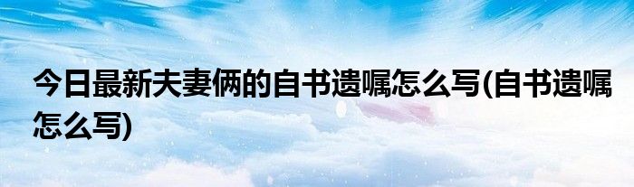 今日最新夫妻俩的自书遗嘱怎么写(自书遗嘱怎么写)