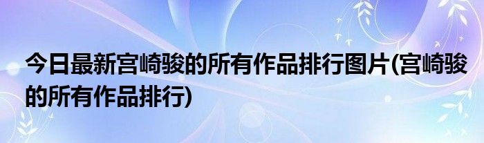 今日最新宫崎骏的所有作品排行图片(宫崎骏的所有作品排行)