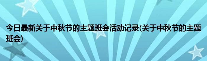 今日最新关于中秋节的主题班会活动记录(关于中秋节的主题班会)
