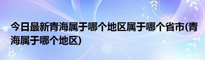 今日最新青海属于哪个地区属于哪个省市(青海属于哪个地区)