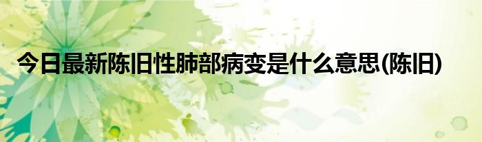 今日最新陈旧性肺部病变是什么意思(陈旧)