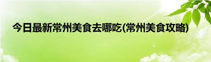 今日最新常州美食去哪吃(常州美食攻略)