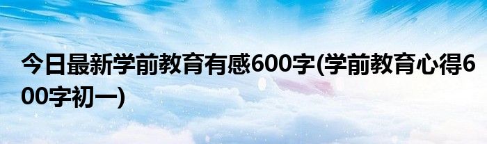 今日最新学前教育有感600字(学前教育心得600字初一)