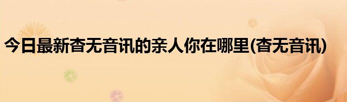 今日最新杳无音讯的亲人你在哪里(杳无音讯)