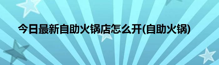 今日最新自助火锅店怎么开(自助火锅)