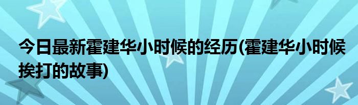 今日最新霍建华小时候的经历(霍建华小时候挨打的故事)