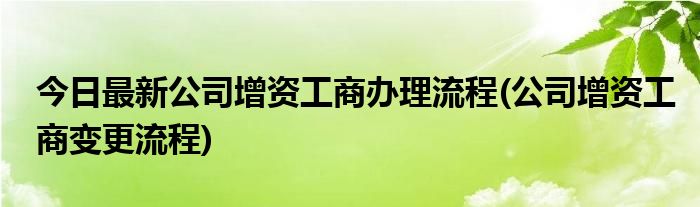 今日最新公司增资工商办理流程(公司增资工商变更流程)