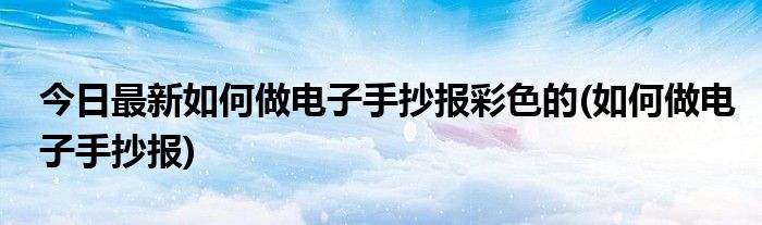今日最新如何做电子手抄报彩色的(如何做电子手抄报)