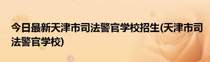 今日最新天津市司法警官学校招生(天津市司法警官学校)