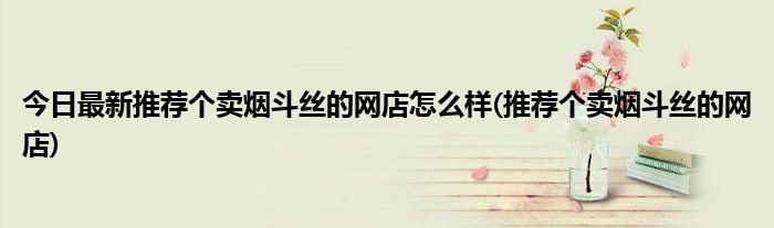 今日最新推荐个卖烟斗丝的网店怎么样(推荐个卖烟斗丝的网店)