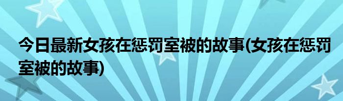 今日最新女孩在惩罚室被的故事(女孩在惩罚室被的故事)