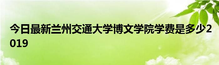 今日最新兰州交通大学博文学院学费是多少2019