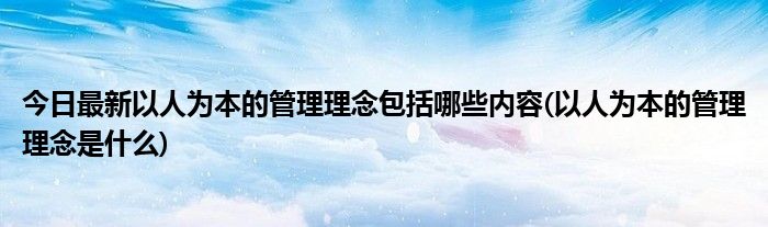 今日最新以人为本的管理理念包括哪些内容(以人为本的管理理念是什么)