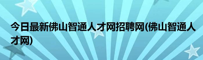 今日最新佛山智通人才网招聘网(佛山智通人才网)