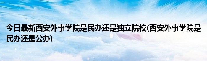 今日最新西安外事学院是民办还是独立院校(西安外事学院是民办还是公办)