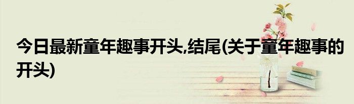 今日最新童年趣事开头,结尾(关于童年趣事的开头)