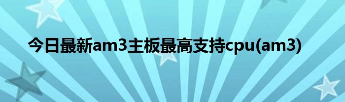 今日最新am3主板最高支持cpu(am3)