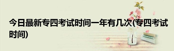 今日最新专四考试时间一年有几次(专四考试时间)