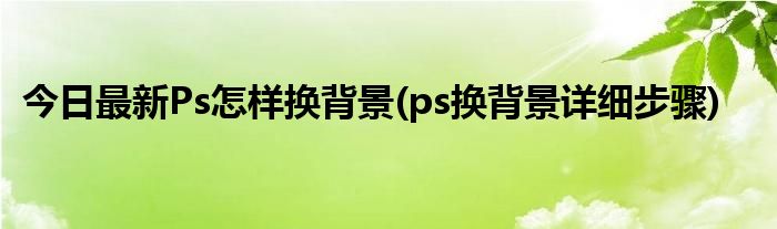 今日最新Ps怎样换背景(ps换背景详细步骤)