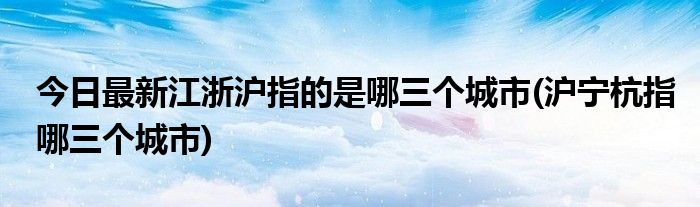 今日最新江浙沪指的是哪三个城市(沪宁杭指哪三个城市)