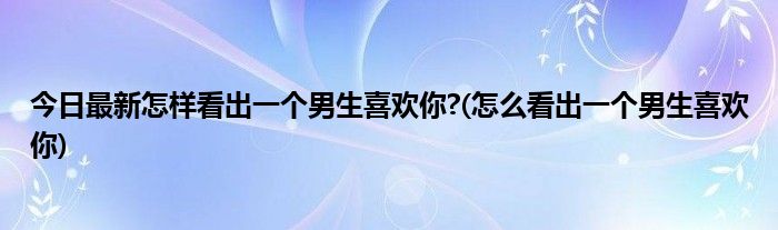 今日最新怎样看出一个男生喜欢你?(怎么看出一个男生喜欢你)