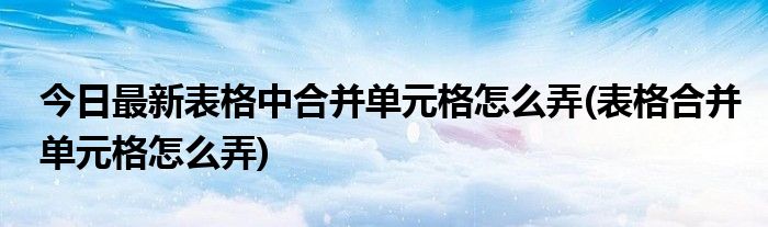 今日最新表格中合并单元格怎么弄(表格合并单元格怎么弄)