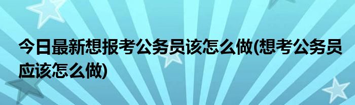 今日最新想报考公务员该怎么做(想考公务员应该怎么做)