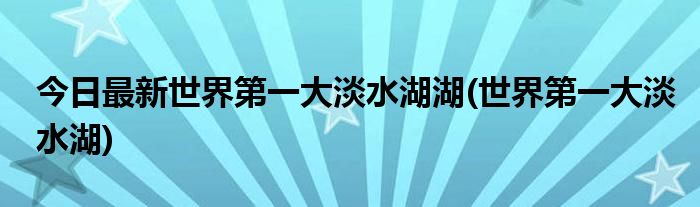 今日最新世界第一大淡水湖湖(世界第一大淡水湖)
