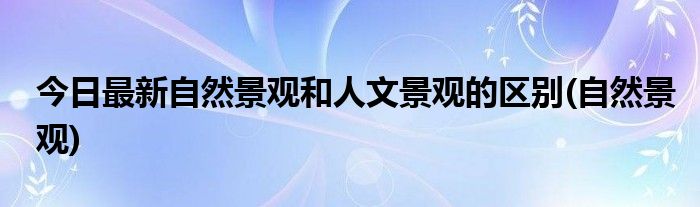 今日最新自然景观和人文景观的区别(自然景观)