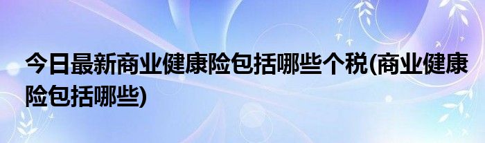 今日最新商业健康险包括哪些个税(商业健康险包括哪些)