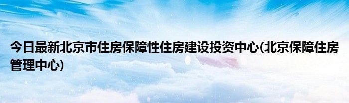 今日最新北京市住房保障性住房建设投资中心(北京保障住房管理中心)