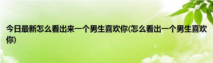 今日最新怎么看出来一个男生喜欢你(怎么看出一个男生喜欢你)