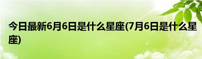 今日最新6月6日是什么星座(7月6日是什么星座)