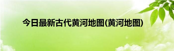 今日最新古代黄河地图(黄河地图)