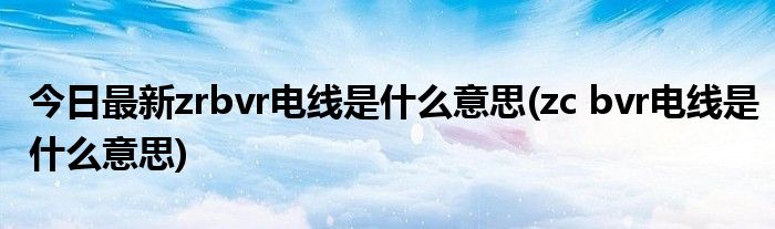 今日最新zrbvr电线是什么意思(zc bvr电线是什么意思)
