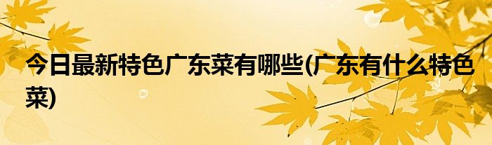 今日最新特色广东菜有哪些(广东有什么特色菜)