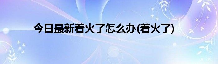 今日最新着火了怎么办(着火了)