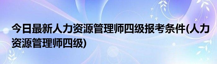 今日最新人力资源管理师四级报考条件(人力资源管理师四级)