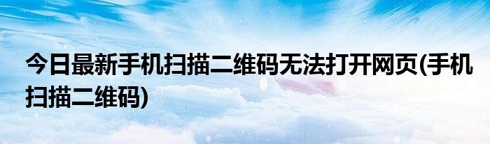 今日最新手机扫描二维码无法打开网页(手机扫描二维码)
