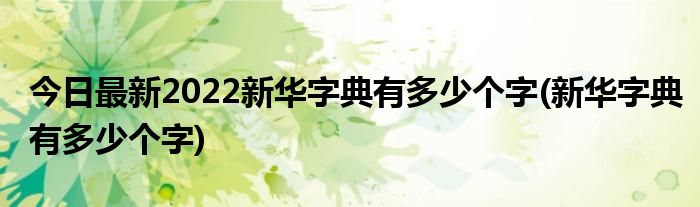 今日最新2022新华字典有多少个字(新华字典有多少个字)
