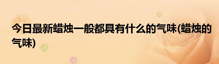 今日最新蜡烛一般都具有什么的气味(蜡烛的气味)
