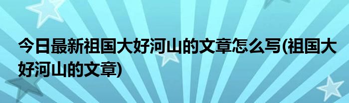 今日最新祖国大好河山的文章怎么写(祖国大好河山的文章)