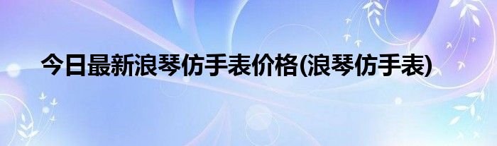 今日最新浪琴仿手表价格(浪琴仿手表)