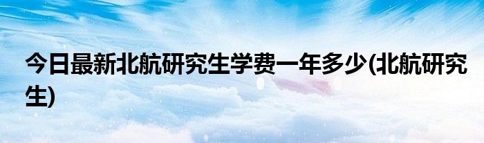 今日最新北航研究生学费一年多少(北航研究生)